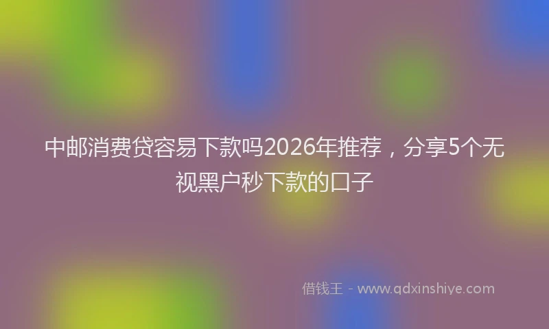 中邮消费贷容易下款吗2026年推荐，分享5个无视黑户秒下款的口子