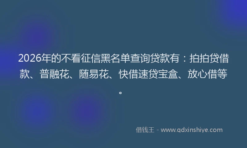 2026年的不看征信黑名单查询贷款有：拍拍贷借款、普融花、随易花、快借速贷宝盒、放心借等。