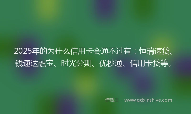 2025年的为什么信用卡会通不过有：恒瑞速贷、钱速达融宝、时光分期、优秒通、信用卡贷等。