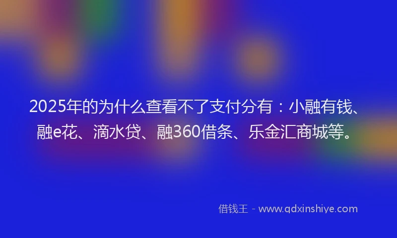 2025年的为什么查看不了支付分有：小融有钱、融e花、滴水贷、融360借条、乐金汇商城等。