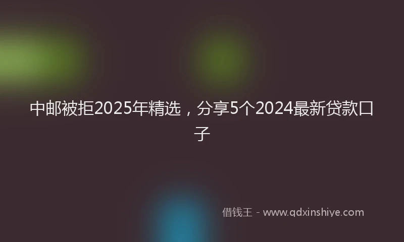 中邮被拒2025年精选，分享5个2024最新贷款口子