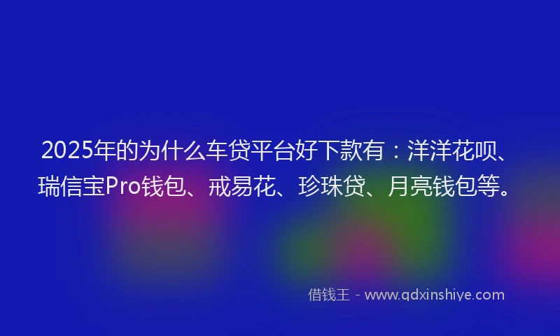 2025年的为什么车贷平台好下款有：洋洋花呗、瑞信宝Pro钱包、戒易花、珍珠贷、月亮钱包等。