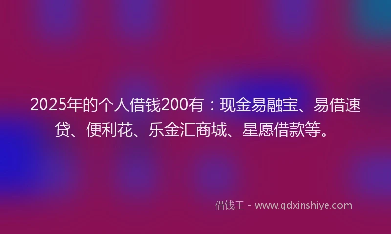 2025年的个人借钱200有：现金易融宝、易借速贷、便利花、乐金汇商城、星愿借款等。