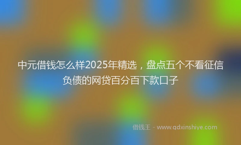 中元借钱怎么样2025年精选，盘点五个不看征信负债的网贷百分百下款口子