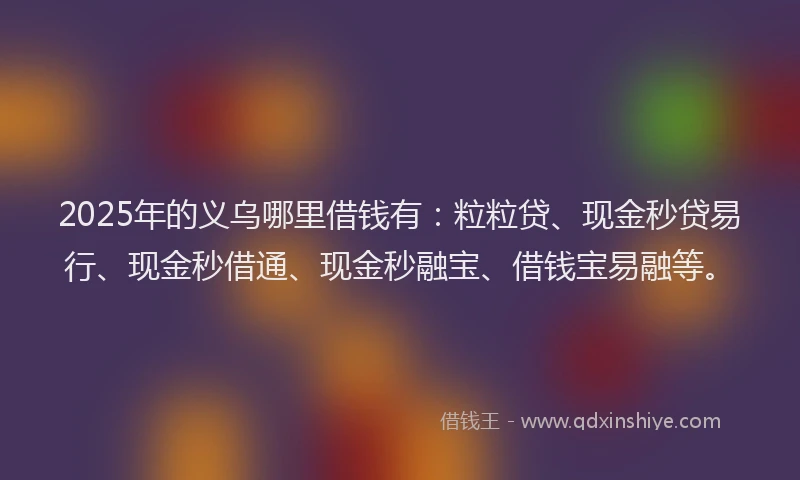 2025年的义乌哪里借钱有：粒粒贷、现金秒贷易行、现金秒借通、现金秒融宝、借钱宝易融等。