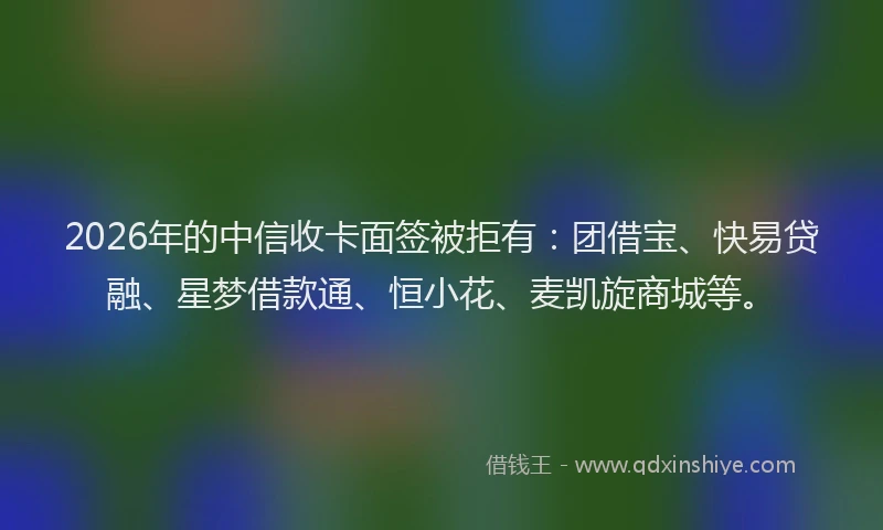 2026年的中信收卡面签被拒有:团借宝、快易贷融、星梦借款通、恒小花、麦凯旋商城等。