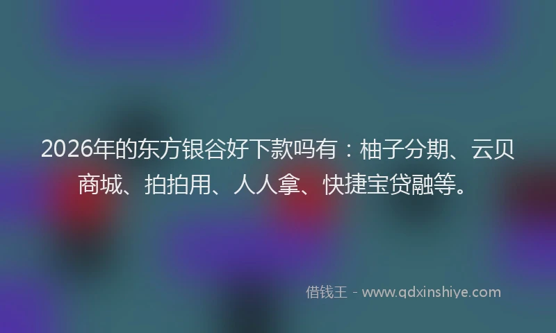 2026年的东方银谷好下款吗有:柚子分期、云贝商城、拍拍用、人人拿、快捷宝贷融等。