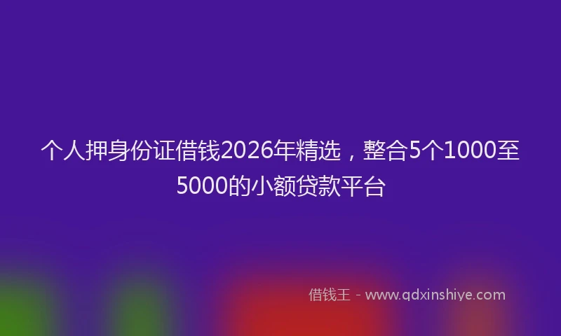 个人押身份证借钱2026年精选，整合5个1000至5000的小额贷款平台