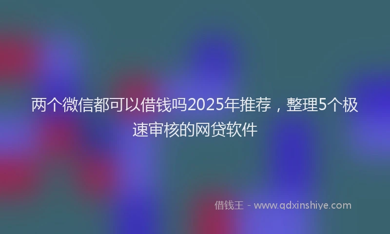两个微信都可以借钱吗2025年推荐，整理5个极速审核的网贷软件