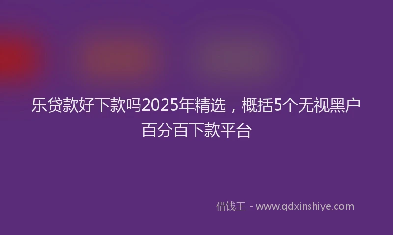 乐贷款好下款吗2025年精选,概括5个无视黑户百分百下款平台