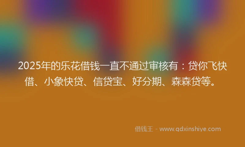 2025年的乐花借钱一直不通过审核有:贷你飞快借、小象快贷、信贷宝、好分期、森森贷等。