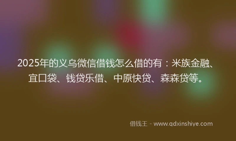 2025年的义乌微信借钱怎么借的有：米族金融、宜口袋、钱贷乐借、中原快贷、森森贷等。