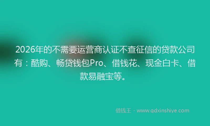 2026年的不需要运营商认证不查征信的贷款公司有：酷购、畅贷钱包Pro、借钱花、现金白卡、借款易融宝等。