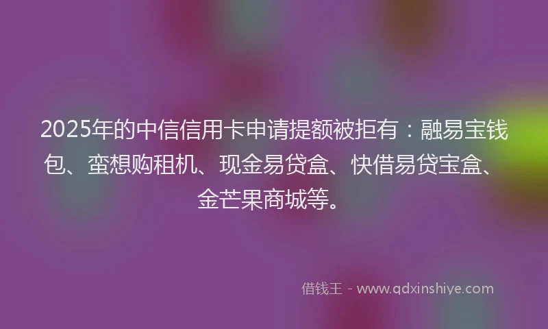2025年的中信信用卡申请提额被拒有：融易宝钱包、蛮想购租机、现金易贷盒、快借易贷宝盒、金芒果商城等。
