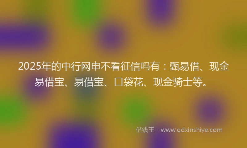 2025年的中行网申不看征信吗有：甄易借、现金易借宝、易借宝、口袋花、现金骑士等。