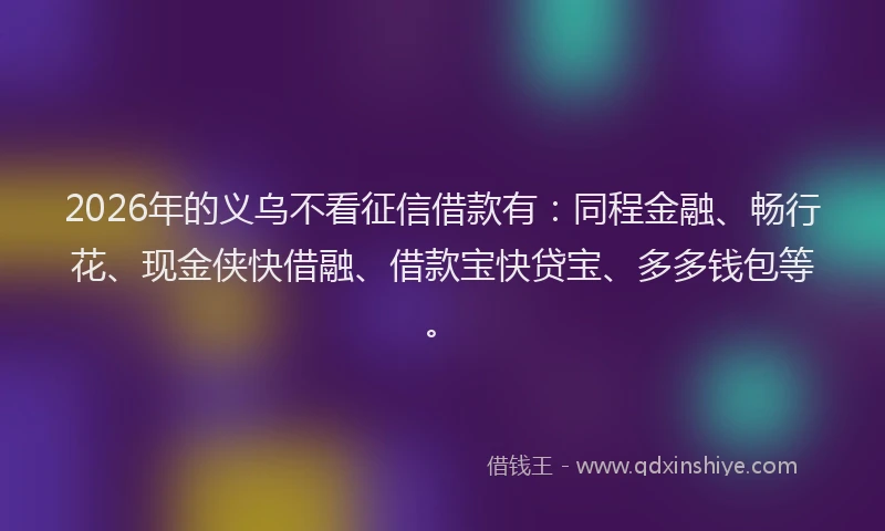 2026年的义乌不看征信借款有：同程金融、畅行花、现金侠快借融、借款宝快贷宝、多多钱包等。