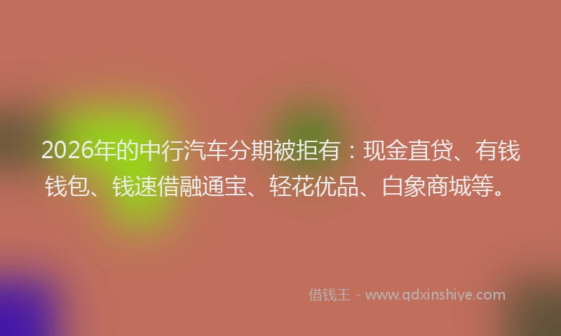 2026年的中行汽车分期被拒有：现金直贷、有钱钱包、钱速借融通宝、轻花优品、白象商城等。