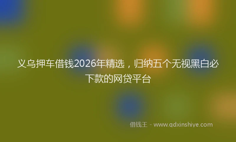 义乌押车借钱2026年精选,归纳五个无视黑白必下款的网贷平台