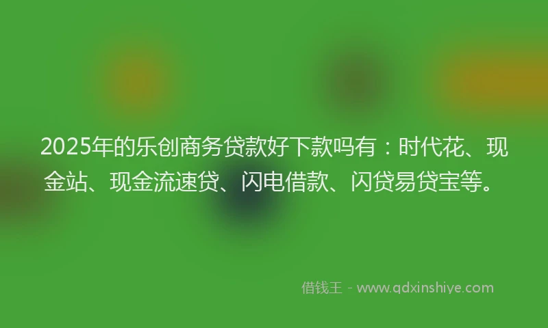 2025年的乐创商务贷款好下款吗有：时代花、现金站、现金流速贷、闪电借款、闪贷易贷宝等。