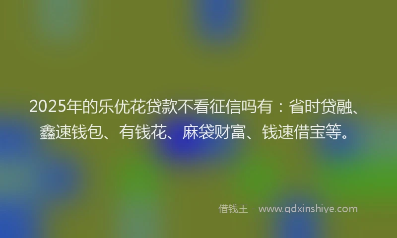 2025年的乐优花贷款不看征信吗有：省时贷融、鑫速钱包、有钱花、麻袋财富、钱速借宝等。