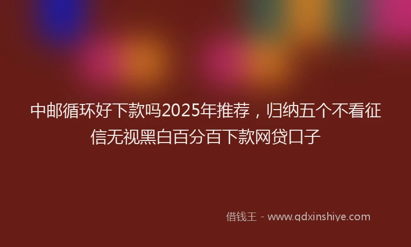 中邮循环好下款吗2025年推荐，归纳五个不看征信无视黑白百分百下款网贷口子