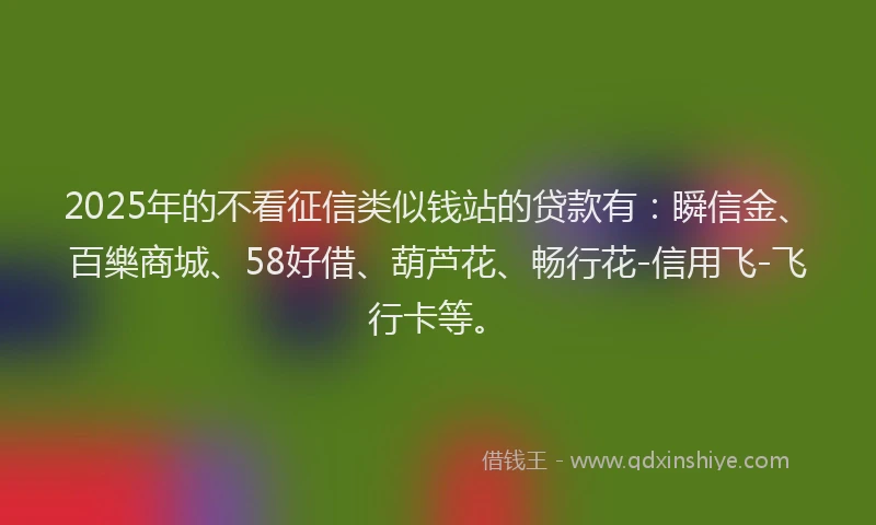 2025年的不看征信类似钱站的贷款有：瞬信金、百樂商城、58好借、葫芦花、畅行花-信用飞-飞行卡等。