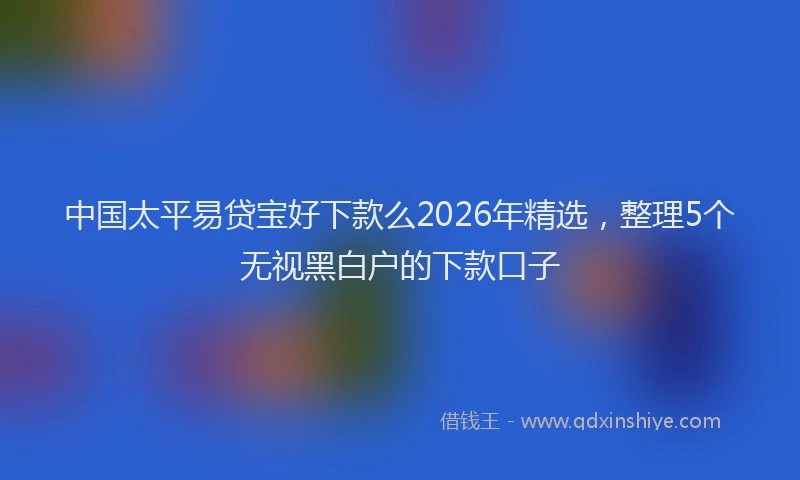 中国太平易贷宝好下款么2026年精选，整理5个无视黑白户的下款口子