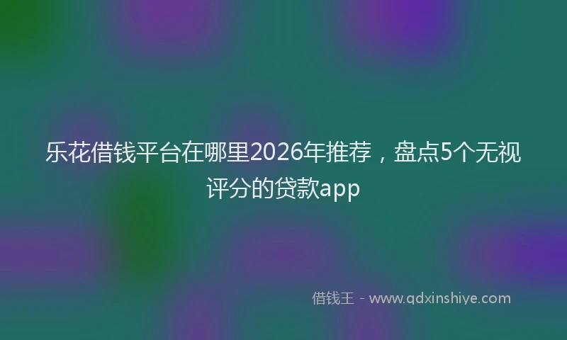 乐花借钱平台在哪里2026年推荐，盘点5个无视评分的贷款app