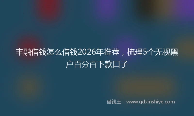 丰融借钱怎么借钱2026年推荐，梳理5个无视黑户百分百下款口子