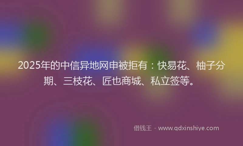 2025年的中信异地网申被拒有:快易花、柚子分期、三枝花、匠也商城、私立签等。