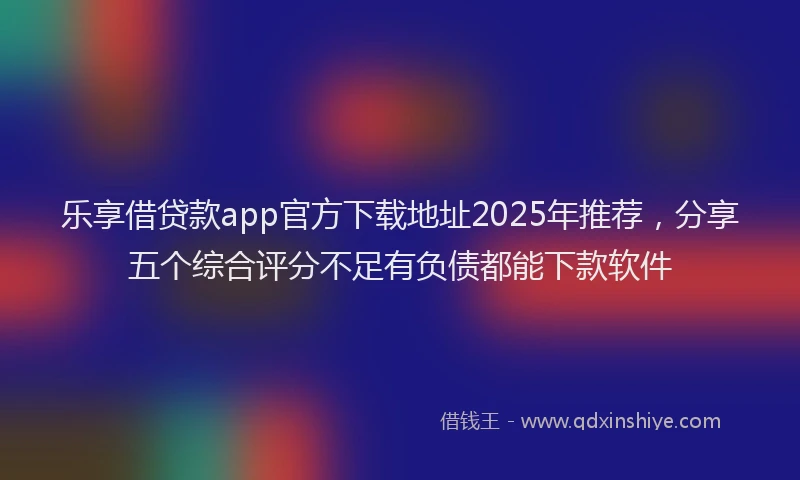 乐享借贷款app官方下载地址2025年推荐,分享五个综合评分不足有负债都能下款软件