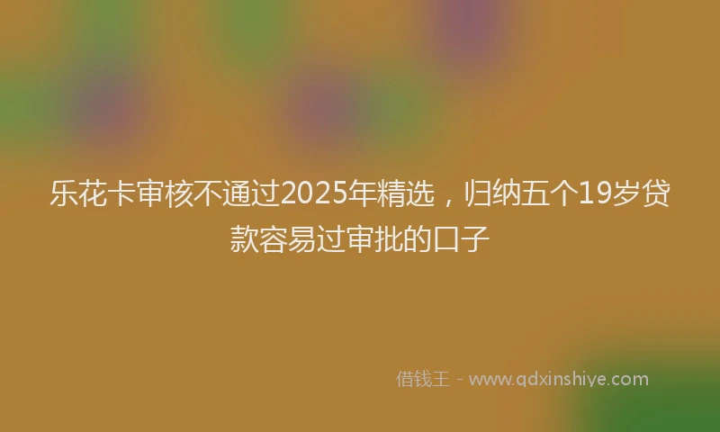 乐花卡审核不通过2025年精选，归纳五个19岁贷款容易过审批的口子