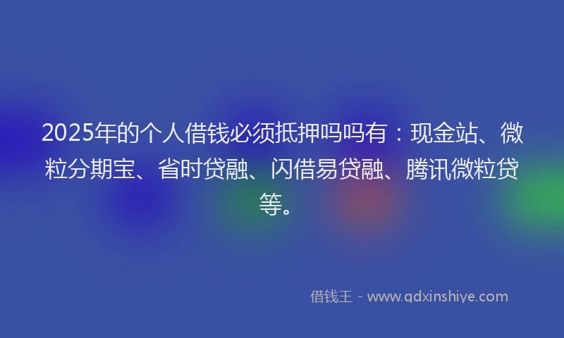 2025年的个人借钱必须抵押吗吗有：现金站、微粒分期宝、省时贷融、闪借易贷融、腾讯微粒贷等。