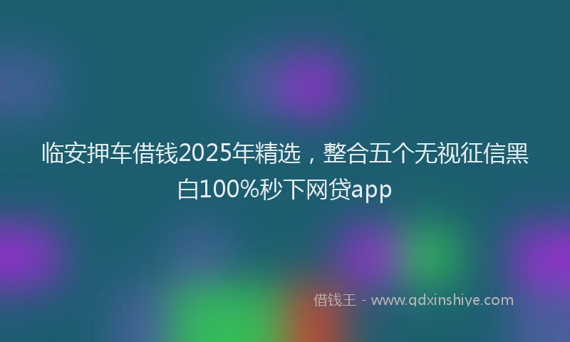 临安押车借钱2025年精选，整合五个无视征信黑白100%秒下网贷app
