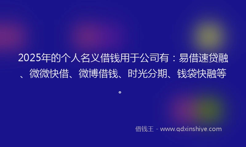 2025年的个人名义借钱用于公司有：易借速贷融、微微快借、微博借钱、时光分期、钱袋快融等。