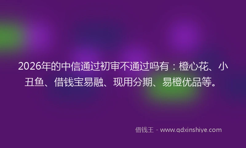 2026年的中信通过初审不通过吗有：橙心花、小丑鱼、借钱宝易融、现用分期、易橙优品等。