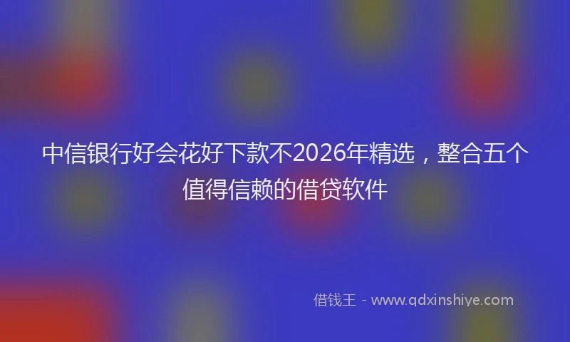 中信银行好会花好下款不2026年精选，整合五个值得信赖的借贷软件