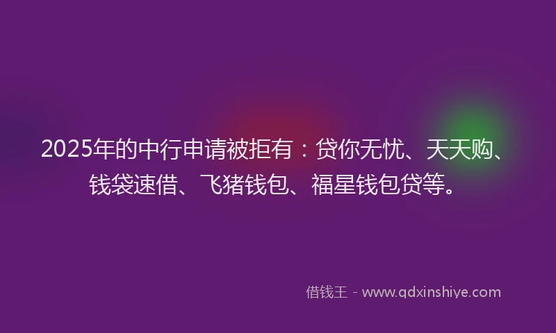 2025年的中行申请被拒有：贷你无忧、天天购、钱袋速借、飞猪钱包、福星钱包贷等。