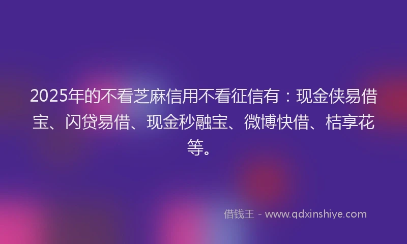 2025年的不看芝麻信用不看征信有：现金侠易借宝、闪贷易借、现金秒融宝、微博快借、桔享花等。