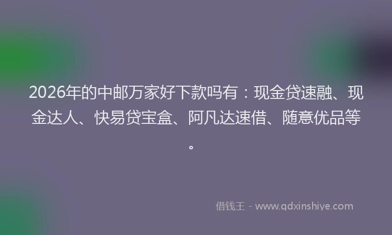 2026年的中邮万家好下款吗有：现金贷速融、现金达人、快易贷宝盒、阿凡达速借、随意优品等。