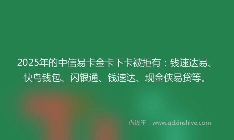 2025年的中信易卡金卡下卡被拒有：钱速达易、快鸟钱包、闪银通、钱速达、现金侠易贷等。