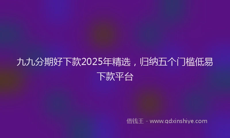 九九分期好下款2025年精选,归纳五个门槛低易下款平台