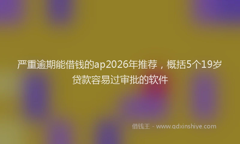 严重逾期能借钱的ap2026年推荐,概括5个19岁贷款容易过审批的软件