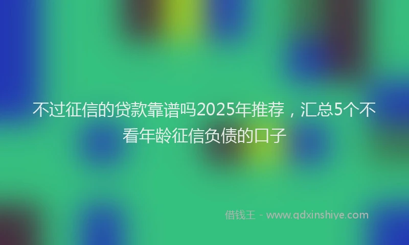 不过征信的贷款靠谱吗2025年推荐,汇总5个不看年龄征信负债的口子