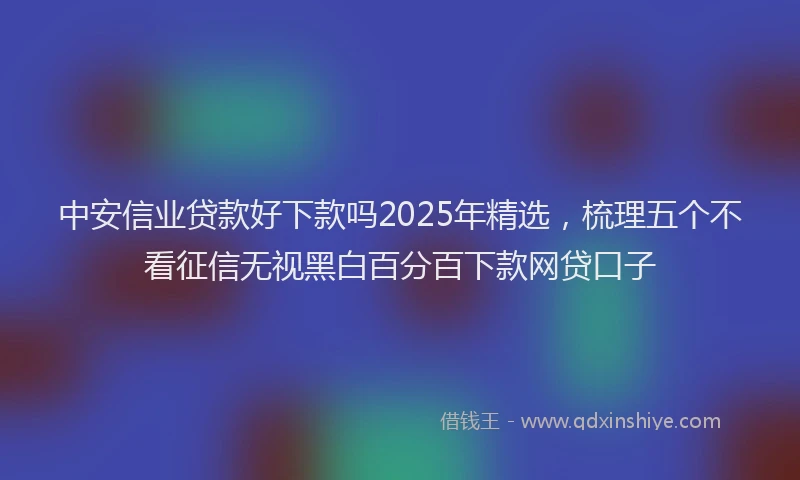 中安信业贷款好下款吗2025年精选，梳理五个不看征信无视黑白百分百下款网贷口子