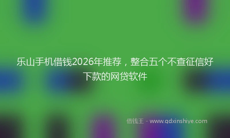 乐山手机借钱2026年推荐，整合五个不查征信好下款的网贷软件