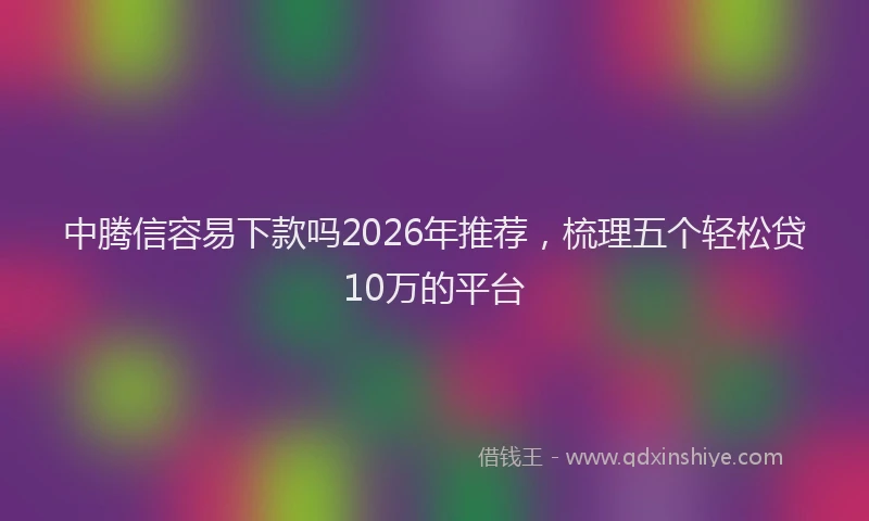 中腾信容易下款吗2026年推荐，梳理五个轻松贷10万的平台