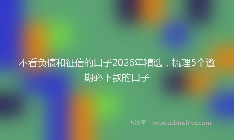 不看负债和征信的口子2026年精选，梳理5个逾期必下款的口子