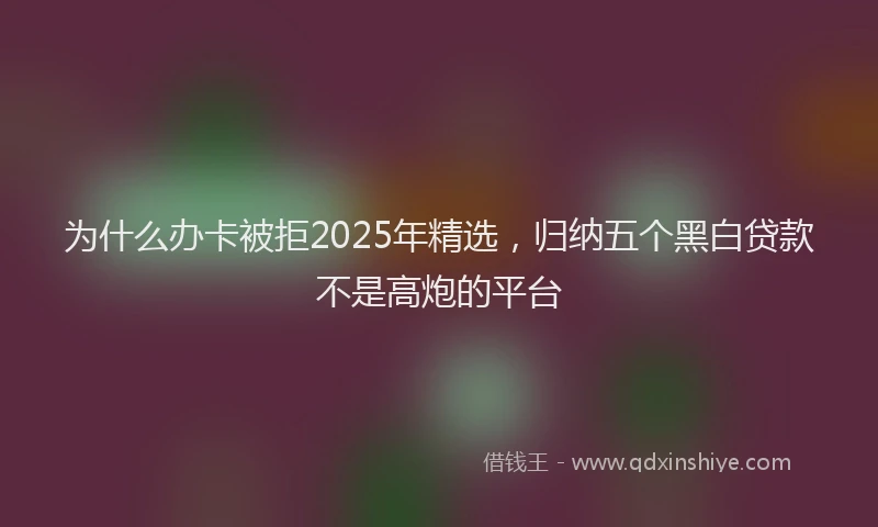 为什么办卡被拒2025年精选，归纳五个黑白贷款不是高炮的平台