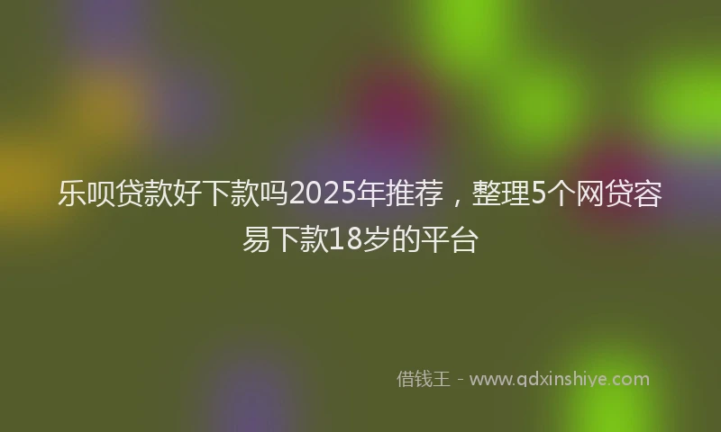 乐呗贷款好下款吗2025年推荐,整理5个网贷容易下款18岁的平台